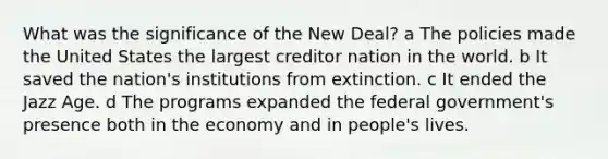 What was the significance of the New Deal? a The policies made the United States the largest creditor nation in the world. b It saved the nation's institutions from extinction. c It ended the Jazz Age. d The programs expanded the federal government's presence both in the economy and in people's lives.