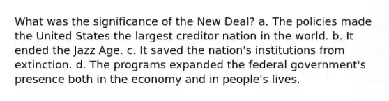 What was the significance of the New Deal? a. The policies made the United States the largest creditor nation in the world. b. It ended the Jazz Age. c. It saved the nation's institutions from extinction. d. The programs expanded the federal government's presence both in the economy and in people's lives.