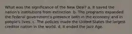 What was the significance of the New Deal? a. It saved the nation's institutions from extinction. b. The programs expanded the federal government's presence both in the economy and in people's lives. c. The policies made the United States the largest creditor nation in the world. d. It ended the Jazz Age.