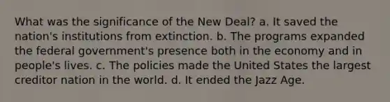 What was the significance of the New Deal? a. It saved the nation's institutions from extinction. b. The programs expanded the federal government's presence both in the economy and in people's lives. c. The policies made the United States the largest creditor nation in the world. d. It ended the Jazz Age.