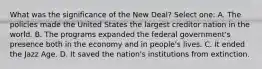 What was the significance of the New Deal? Select one: A. The policies made the United States the largest creditor nation in the world. B. The programs expanded the federal government's presence both in the economy and in people's lives. C. It ended the Jazz Age. D. It saved the nation's institutions from extinction.