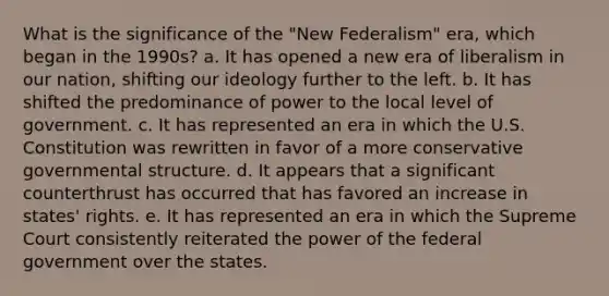 What is the significance of the "New Federalism" era, which began in the 1990s? a. It has opened a new era of liberalism in our nation, shifting our ideology further to the left. b. It has shifted the predominance of power to the local level of government. c. It has represented an era in which the U.S. Constitution was rewritten in favor of a more conservative governmental structure. d. It appears that a significant counterthrust has occurred that has favored an increase in states' rights. e. It has represented an era in which the Supreme Court consistently reiterated the power of the federal government over the states.