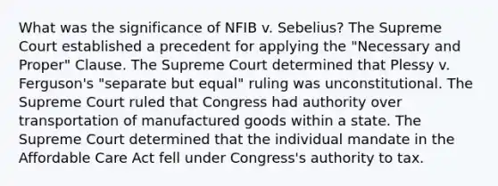 What was the significance of NFIB v. Sebelius? The Supreme Court established a precedent for applying the "Necessary and Proper" Clause. The Supreme Court determined that Plessy v. Ferguson's "separate but equal" ruling was unconstitutional. The Supreme Court ruled that Congress had authority over transportation of manufactured goods within a state. The Supreme Court determined that the individual mandate in the Affordable Care Act fell under Congress's authority to tax.