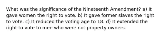 What was the significance of the Nineteenth Amendment? a) It gave women the right to vote. b) It gave former slaves the right to vote. c) It reduced the voting age to 18. d) It extended the right to vote to men who were not property owners.