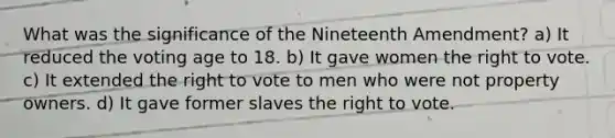 What was the significance of the Nineteenth Amendment? a) It reduced the voting age to 18. b) It gave women the right to vote. c) It extended the right to vote to men who were not property owners. d) It gave former slaves the right to vote.