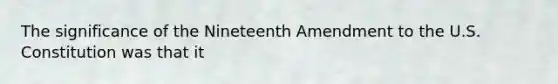 The significance of the Nineteenth Amendment to the U.S. Constitution was that it