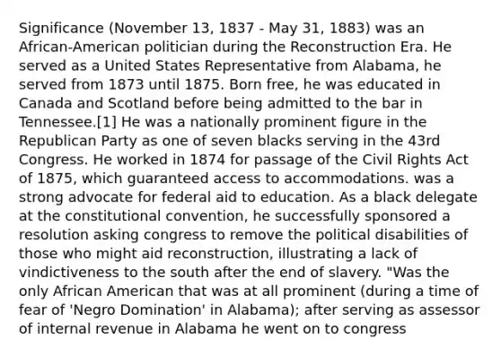 Significance (November 13, 1837 - May 31, 1883) was an African-American politician during the Reconstruction Era. He served as a United States Representative from Alabama, he served from 1873 until 1875. Born free, he was educated in Canada and Scotland before being admitted to the bar in Tennessee.[1] He was a nationally prominent figure in the Republican Party as one of seven blacks serving in the 43rd Congress. He worked in 1874 for passage of the Civil Rights Act of 1875, which guaranteed access to accommodations. was a strong advocate for federal aid to education. As a black delegate at the constitutional convention, he successfully sponsored a resolution asking congress to remove the political disabilities of those who might aid reconstruction, illustrating a lack of vindictiveness to the south after the end of slavery. "Was the only African American that was at all prominent (during a time of fear of 'Negro Domination' in Alabama); after serving as assessor of internal revenue in Alabama he went on to congress