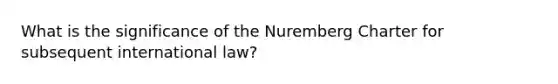 What is the significance of the Nuremberg Charter for subsequent international law?