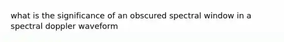 what is the significance of an obscured spectral window in a spectral doppler waveform