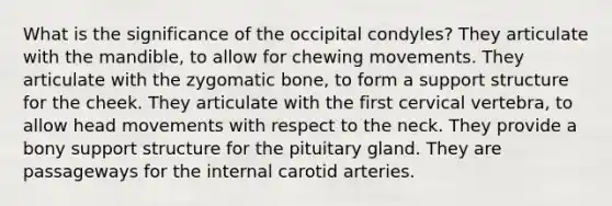 What is the significance of the occipital condyles? They articulate with the mandible, to allow for chewing movements. They articulate with the zygomatic bone, to form a support structure for the cheek. They articulate with the first cervical vertebra, to allow head movements with respect to the neck. They provide a bony support structure for the pituitary gland. They are passageways for the internal carotid arteries.