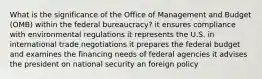 What is the significance of the Office of Management and Budget (OMB) within the federal bureaucracy? it ensures compliance with environmental regulations it represents the U.S. in international trade negotiations it prepares the federal budget and examines the financing needs of federal agencies it advises the president on national security an foreign policy