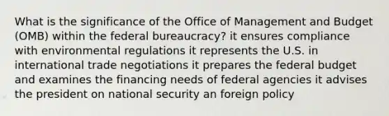 What is the significance of the Office of Management and Budget (OMB) within the federal bureaucracy? it ensures compliance with environmental regulations it represents the U.S. in international trade negotiations it prepares <a href='https://www.questionai.com/knowledge/kS29NErBPI-the-federal-budget' class='anchor-knowledge'>the federal budget</a> and examines the financing needs of federal agencies it advises the president on national security an foreign policy