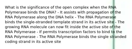 What is the significance of the open complex when the RNA Polymerase binds the DNA? - It assists with propagation of the RNA Polymerase along the DNA helix - The RNA Polymerase binds the single-stranded template strand in its active site - The growing RNA molecule can now fit inside the active site of the RNA Polymerase - If permits transcription factors to bind to the RNA Polymerase - The RNA Polymerase binds the single stranded coding strand in its active site