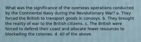 What was the significance of the overseas operations conducted by the Continental Navy during the Revolutionary War? a. They forced the British to transport goods in convoys. b. They brought the reality of war to the British citizens. c. The British were forced to defend their coast and allocate fewer resources to blockading the colonies. d. All of the above.