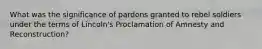 What was the significance of pardons granted to rebel soldiers under the terms of Lincoln's Proclamation of Amnesty and Reconstruction?