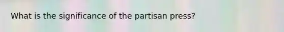 What is the significance of the partisan press?