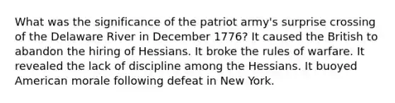 What was the significance of the patriot army's surprise crossing of the Delaware River in December 1776? It caused the British to abandon the hiring of Hessians. It broke the rules of warfare. It revealed the lack of discipline among the Hessians. It buoyed American morale following defeat in New York.