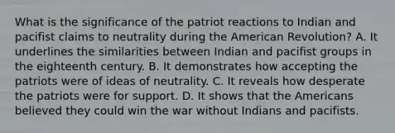 What is the significance of the patriot reactions to Indian and pacifist claims to neutrality during the American Revolution? A. It underlines the similarities between Indian and pacifist groups in the eighteenth century. B. It demonstrates how accepting the patriots were of ideas of neutrality. C. It reveals how desperate the patriots were for support. D. It shows that the Americans believed they could win the war without Indians and pacifists.