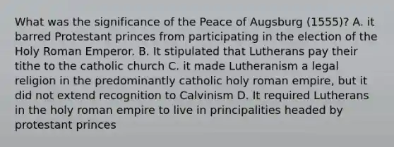 What was the significance of the Peace of Augsburg (1555)? A. it barred Protestant princes from participating in the election of the Holy Roman Emperor. B. It stipulated that Lutherans pay their tithe to the catholic church C. it made Lutheranism a legal religion in the predominantly catholic holy roman empire, but it did not extend recognition to Calvinism D. It required Lutherans in the holy roman empire to live in principalities headed by protestant princes