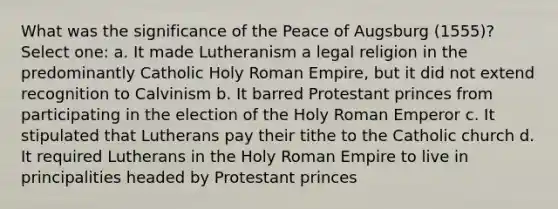 What was the significance of the Peace of Augsburg (1555)? Select one: a. It made Lutheranism a legal religion in the predominantly Catholic Holy Roman Empire, but it did not extend recognition to Calvinism b. It barred Protestant princes from participating in the election of the Holy Roman Emperor c. It stipulated that Lutherans pay their tithe to the Catholic church d. It required Lutherans in the Holy Roman Empire to live in principalities headed by Protestant princes