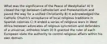 What was the significance of the Peace of Westphalia? A) It closed the rigt between Catholocism and Protestantism and paved the way for a unified Christianity B) It acknowledged the Catholic Church's acceptance of local religious traditions in Spanish colonies C) It ended a series of religious wars in West Africa between advocates of relgious syncretism and defenders of a universal, orthodox Islam D) It granted the ruler of each European state the authority to control religious affairs within his own domain.