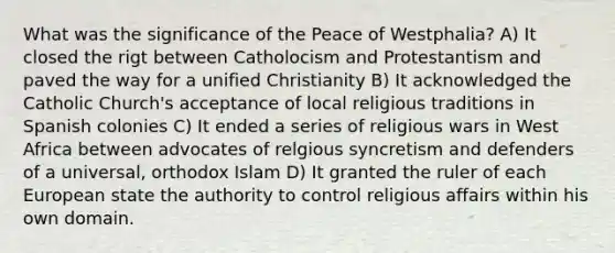 What was the significance of the Peace of Westphalia? A) It closed the rigt between Catholocism and Protestantism and paved the way for a unified Christianity B) It acknowledged the Catholic Church's acceptance of local religious traditions in Spanish colonies C) It ended a series of religious wars in West Africa between advocates of relgious syncretism and defenders of a universal, orthodox Islam D) It granted the ruler of each European state the authority to control religious affairs within his own domain.