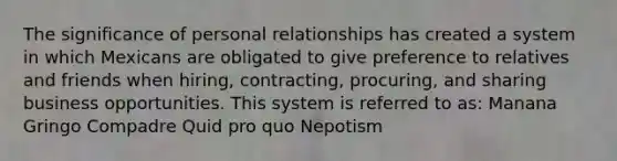 The significance of personal relationships has created a system in which Mexicans are obligated to give preference to relatives and friends when hiring, contracting, procuring, and sharing business opportunities. This system is referred to as: Manana Gringo Compadre Quid pro quo Nepotism