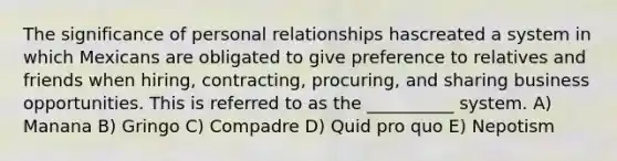 The significance of personal relationships hascreated a system in which Mexicans are obligated to give preference to relatives and friends when hiring, contracting, procuring, and sharing business opportunities. This is referred to as the __________ system. A) Manana B) Gringo C) Compadre D) Quid pro quo E) Nepotism