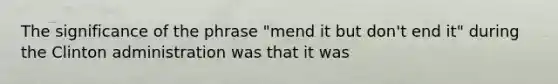 The significance of the phrase "mend it but don't end it" during the Clinton administration was that it was