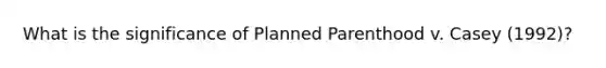 What is the significance of Planned Parenthood v. Casey (1992)?