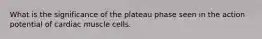 What is the significance of the plateau phase seen in the action potential of cardiac muscle cells.