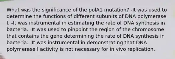 What was the significance of the polA1 mutation? -It was used to determine the functions of different subunits of DNA polymerase I. -It was instrumental in estimating the rate of DNA synthesis in bacteria. -It was used to pinpoint the region of the chromosome that contains the gene determining the rate of DNA synthesis in bacteria. -It was instrumental in demonstrating that DNA polymerase I activity is not necessary for in vivo replication.