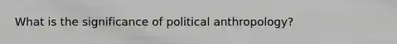 What is the significance of political anthropology?