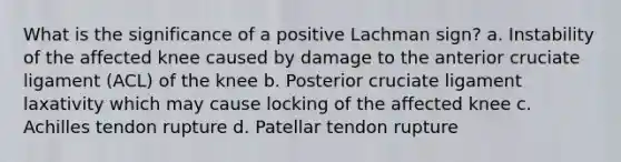 What is the significance of a positive Lachman sign? a. Instability of the affected knee caused by damage to the anterior cruciate ligament (ACL) of the knee b. Posterior cruciate ligament laxativity which may cause locking of the affected knee c. Achilles tendon rupture d. Patellar tendon rupture