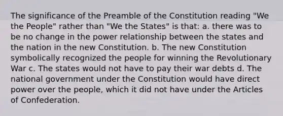 The significance of the Preamble of the Constitution reading "We the People" rather than "We the States" is that: a. there was to be no change in the power relationship between the states and the nation in the new Constitution. b. The new Constitution symbolically recognized the people for winning the Revolutionary War c. The states would not have to pay their war debts d. The national government under the Constitution would have direct power over the people, which it did not have under the Articles of Confederation.