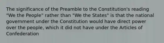 The significance of the Preamble to the Constitution's reading "We the People" rather than "We the States" is that the national government under the Constitution would have direct power over the people, which it did not have under the Articles of Confederation