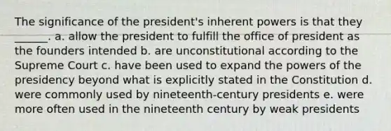 The significance of the president's inherent powers is that they ______. a. allow the president to fulfill the office of president as the founders intended b. are unconstitutional according to the Supreme Court c. have been used to expand the powers of the presidency beyond what is explicitly stated in the Constitution d. were commonly used by nineteenth-century presidents e. were more often used in the nineteenth century by weak presidents