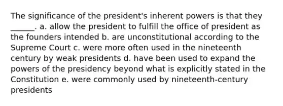 The significance of the president's inherent powers is that they ______. a. allow the president to fulfill the office of president as the founders intended b. are unconstitutional according to the Supreme Court c. were more often used in the nineteenth century by weak presidents d. have been used to expand the powers of the presidency beyond what is explicitly stated in the Constitution e. were commonly used by nineteenth-century presidents