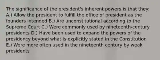 The significance of the president's inherent powers is that they: A.) Allow the president to fulfill the office of president as the founders intended B.) Are unconstitutional according to the Supreme Court C.) Were commonly used by nineteenth-century presidents D.) Have been used to expand the powers of the presidency beyond what is explicitly stated in the Constitution E.) Were more often used in the nineteenth century by weak presidents