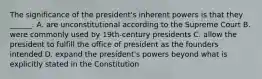 The significance of the president's inherent powers is that they ______. A. are unconstitutional according to the Supreme Court B. were commonly used by 19th-century presidents C. allow the president to fulfill the office of president as the founders intended D. expand the president's powers beyond what is explicitly stated in the Constitution