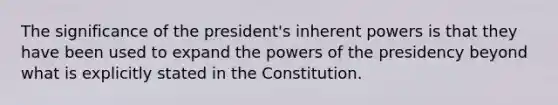 The significance of the president's inherent powers is that they have been used to expand the powers of the presidency beyond what is explicitly stated in the Constitution.