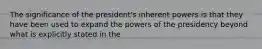 The significance of the president's inherent powers is that they have been used to expand the powers of the presidency beyond what is explicitly stated in the