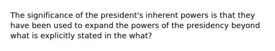 The significance of the president's inherent powers is that they have been used to expand the powers of the presidency beyond what is explicitly stated in the what?