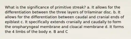 What is the significance of primitive streak? a. It allows for the differentiation between the three layers of trilaminar disc. b. It allows for the differentiation between caudal and cranial ends of epiblast c. It specifically extends cranially and caudally to form the oropharyngeal membrane and cloacal membrane d. It forms the 4 limbs of the body e. B and C