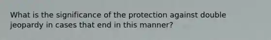 What is the significance of the protection against double jeopardy in cases that end in this manner?