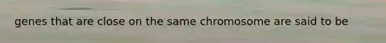 genes that are close on the same chromosome are said to be