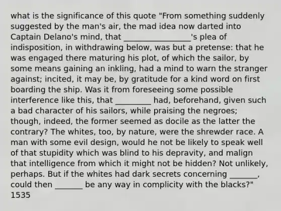 what is the significance of this quote "From something suddenly suggested by the man's air, the mad idea now darted into Captain Delano's mind, that _________________'s plea of indisposition, in withdrawing below, was but a pretense: that he was engaged there maturing his plot, of which the sailor, by some means gaining an inkling, had a mind to warn the stranger against; incited, it may be, by gratitude for a kind word on first boarding the ship. Was it from foreseeing some possible interference like this, that _________ had, beforehand, given such a bad character of his sailors, while praising the negroes; though, indeed, the former seemed as docile as the latter the contrary? The whites, too, by nature, were the shrewder race. A man with some evil design, would he not be likely to speak well of that stupidity which was blind to his depravity, and malign that intelligence from which it might not be hidden? Not unlikely, perhaps. But if the whites had dark secrets concerning _______, could then _______ be any way in complicity with the blacks?" 1535