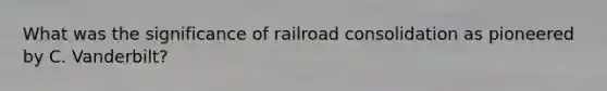 What was the significance of railroad consolidation as pioneered by C. Vanderbilt?