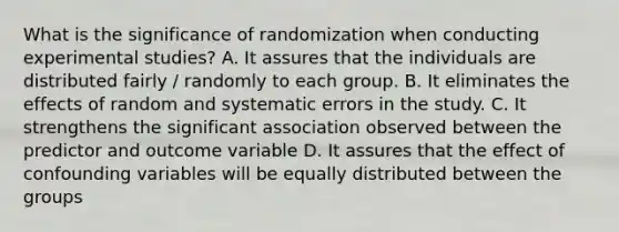 What is the significance of randomization when conducting experimental studies? A. It assures that the individuals are distributed fairly / randomly to each group. B. It eliminates the effects of random and systematic errors in the study. C. It strengthens the significant association observed between the predictor and outcome variable D. It assures that the effect of confounding variables will be equally distributed between the groups