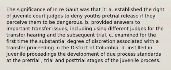 The significance of In re Gault was that it: a. established the right of juvenile court judges to deny youths pretrial release if they perceive them to be dangerous. b. provided answers to important transfer issues, including using different judges for the transfer hearing and the subsequent trial. c. examined for the first time the substantial degree of discretion associated with a transfer proceeding in the District of Columbia. d. instilled in juvenile proceedings the development of due process standards at the pretrial , trial and posttrial stages of the juvenile process.